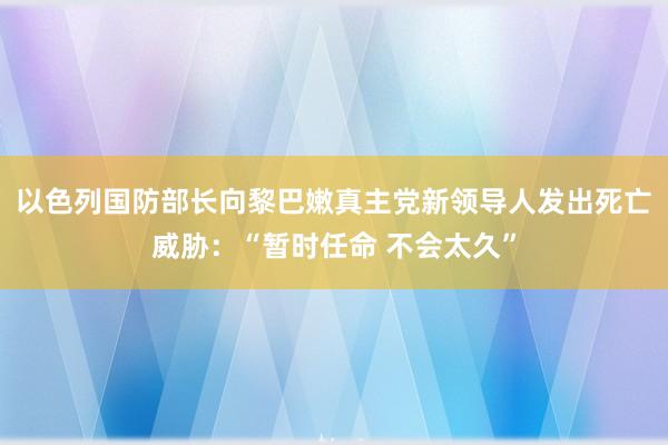 以色列国防部长向黎巴嫩真主党新领导人发出死亡威胁：“暂时任命 不会太久”