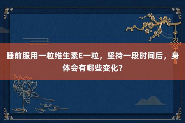 睡前服用一粒维生素E一粒，坚持一段时间后，身体会有哪些变化？