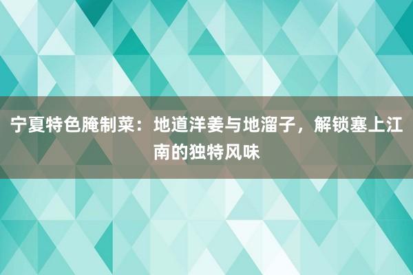 宁夏特色腌制菜：地道洋姜与地溜子，解锁塞上江南的独特风味