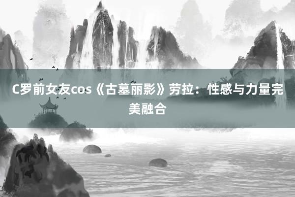 C罗前女友cos《古墓丽影》劳拉：性感与力量完美融合