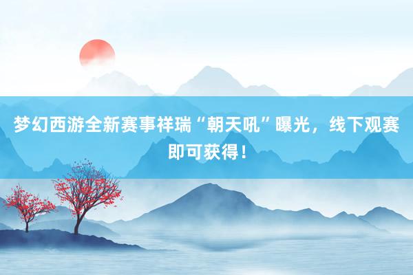 梦幻西游全新赛事祥瑞“朝天吼”曝光，线下观赛即可获得！