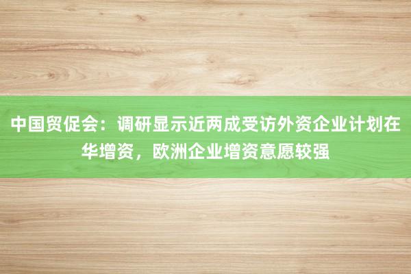 中国贸促会：调研显示近两成受访外资企业计划在华增资，欧洲企业增资意愿较强