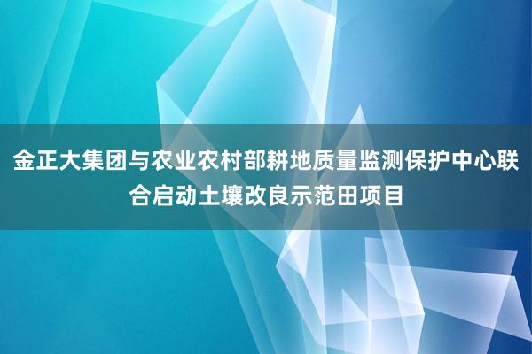 金正大集团与农业农村部耕地质量监测保护中心联合启动土壤改良示范田项目