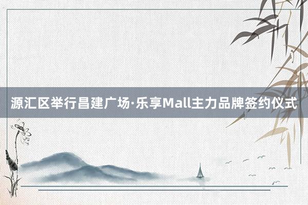 源汇区举行昌建广场·乐享Mall主力品牌签约仪式