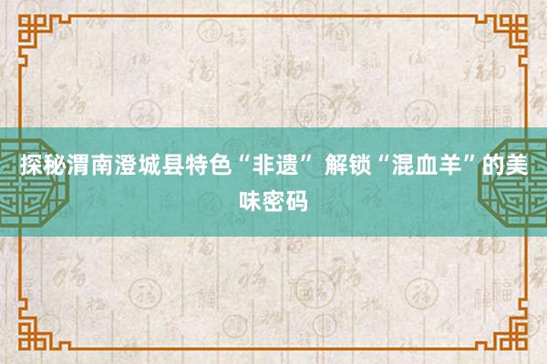 探秘渭南澄城县特色“非遗” 解锁“混血羊”的美味密码