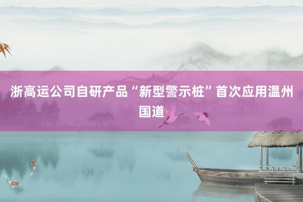 浙高运公司自研产品“新型警示桩”首次应用温州国道