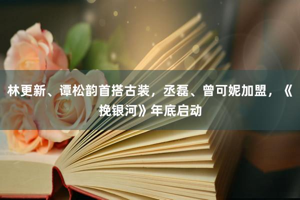 林更新、谭松韵首搭古装，丞磊、曾可妮加盟，《挽银河》年底启动