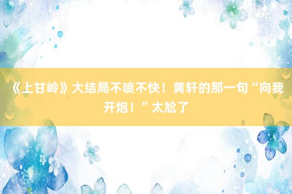 《上甘岭》大结局不喷不快！黄轩的那一句“向我开炮！”太尬了