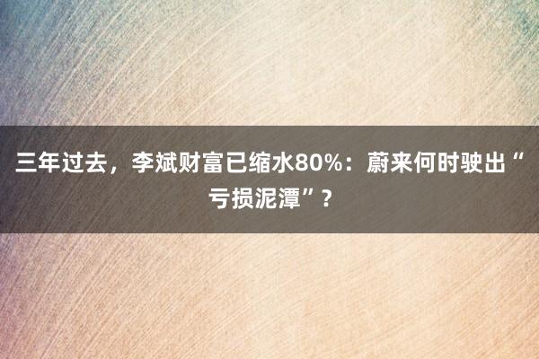 三年过去，李斌财富已缩水80%：蔚来何时驶出“亏损泥潭”？