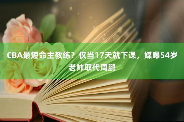 CBA最短命主教练？仅当17天就下课，媒曝54岁老帅取代周鹏