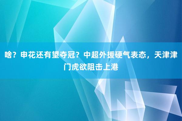 啥？申花还有望夺冠？中超外援硬气表态，天津津门虎欲阻击上港