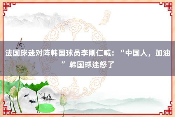 法国球迷对阵韩国球员李刚仁喊：“中国人，加油” 韩国球迷怒了