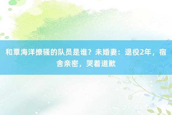 和覃海洋撩骚的队员是谁？未婚妻：退役2年，宿舍亲密，哭着道歉