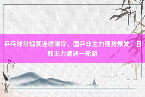 乒乓球常规赛连续曝冷，国乒非主力强势爆发，日韩主力遭遇一轮游