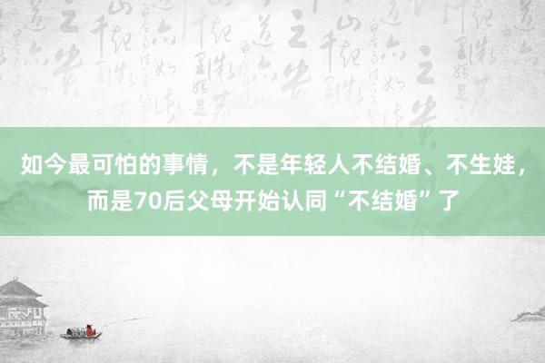 如今最可怕的事情，不是年轻人不结婚、不生娃，而是70后父母开始认同“不结婚”了