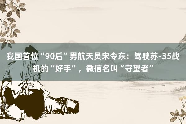 我国首位“90后”男航天员宋令东：驾驶苏-35战机的“好手”，微信名叫“守望者”