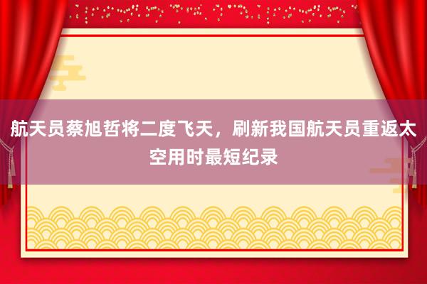 航天员蔡旭哲将二度飞天，刷新我国航天员重返太空用时最短纪录