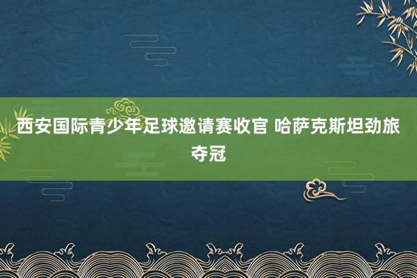 西安国际青少年足球邀请赛收官 哈萨克斯坦劲旅夺冠