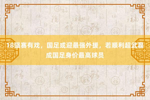 18强赛有戏，国足或迎最强外援，若顺利超武磊成国足身价最高球员