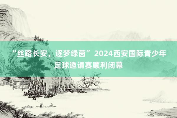 “丝路长安，逐梦绿茵” 2024西安国际青少年足球邀请赛顺利闭幕