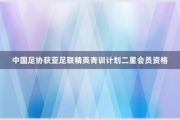 中国足协获亚足联精英青训计划二星会员资格