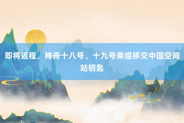 即将返程，神舟十八号、十九号乘组移交中国空间站钥匙