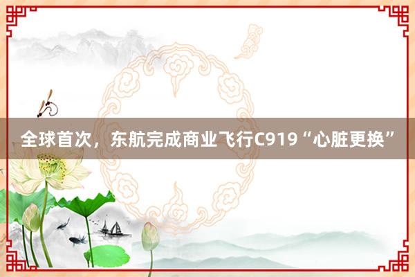 全球首次，东航完成商业飞行C919“心脏更换”