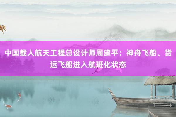 中国载人航天工程总设计师周建平：神舟飞船、货运飞船进入航班化状态