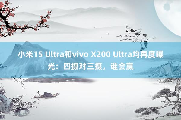 小米15 Ultra和vivo X200 Ultra均再度曝光：四摄对三摄，谁会赢