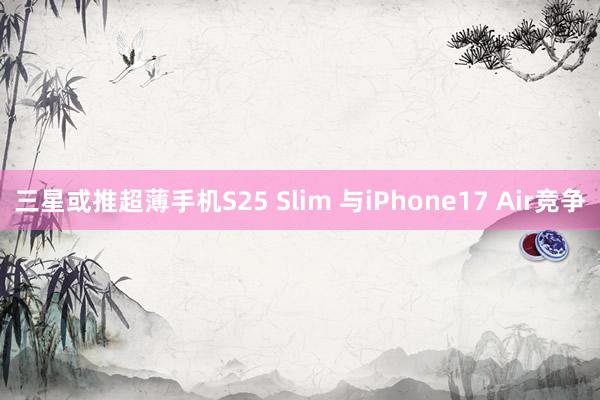 三星或推超薄手机S25 Slim 与iPhone17 Air竞争