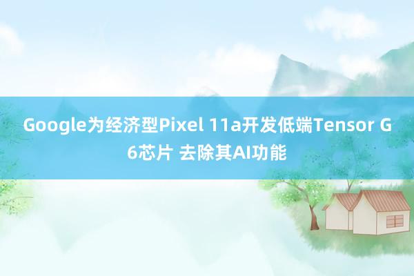 Google为经济型Pixel 11a开发低端Tensor G6芯片 去除其AI功能