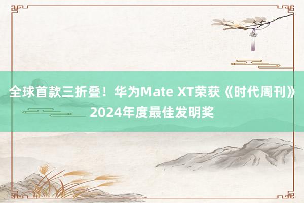 全球首款三折叠！华为Mate XT荣获《时代周刊》2024年度最佳发明奖