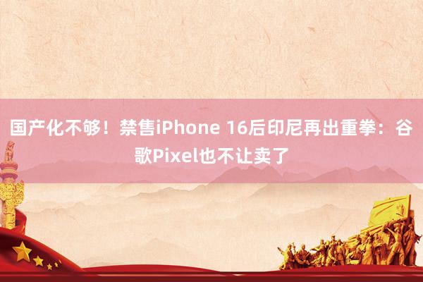 国产化不够！禁售iPhone 16后印尼再出重拳：谷歌Pixel也不让卖了