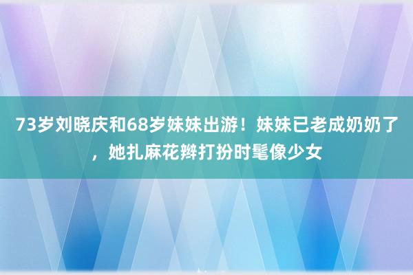 73岁刘晓庆和68岁妹妹出游！妹妹已老成奶奶了，她扎麻花辫打扮时髦像少女