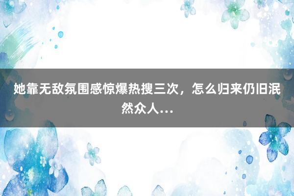 她靠无敌氛围感惊爆热搜三次，怎么归来仍旧泯然众人…