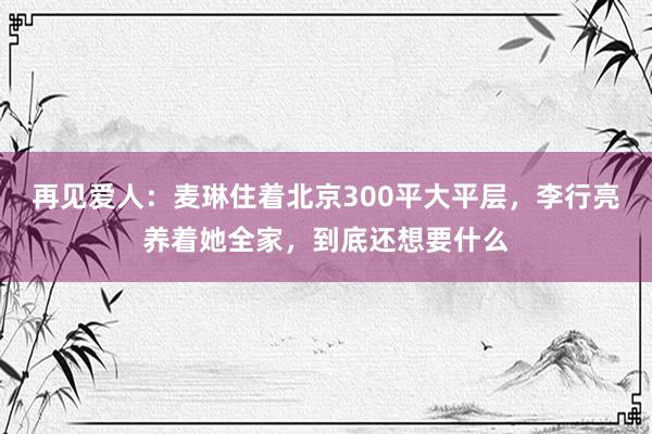 再见爱人：麦琳住着北京300平大平层，李行亮养着她全家，到底还想要什么