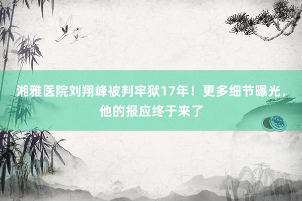 湘雅医院刘翔峰被判牢狱17年！更多细节曝光，他的报应终于来了