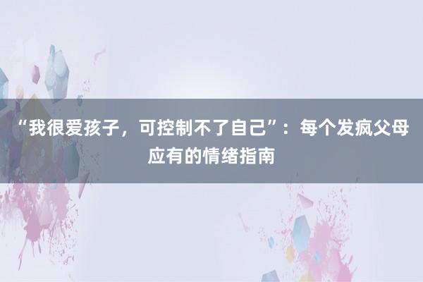 “我很爱孩子，可控制不了自己”：每个发疯父母应有的情绪指南