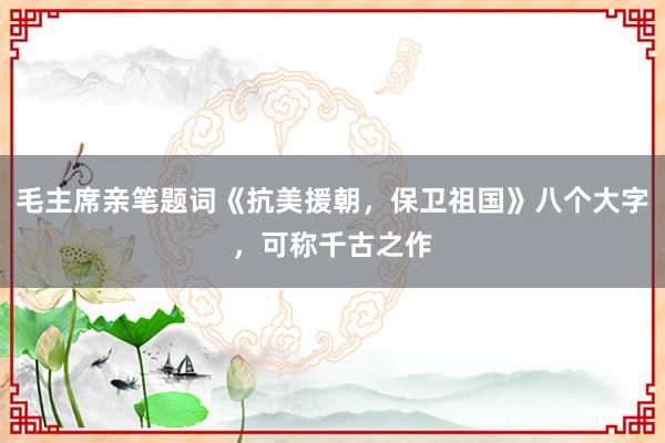 毛主席亲笔题词《抗美援朝，保卫祖国》八个大字，可称千古之作