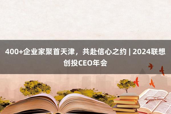 400+企业家聚首天津，共赴信心之约 | 2024联想创投CEO年会