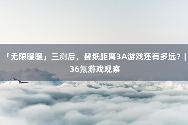 「无限暖暖」三测后，叠纸距离3A游戏还有多远？| 36氪游戏观察