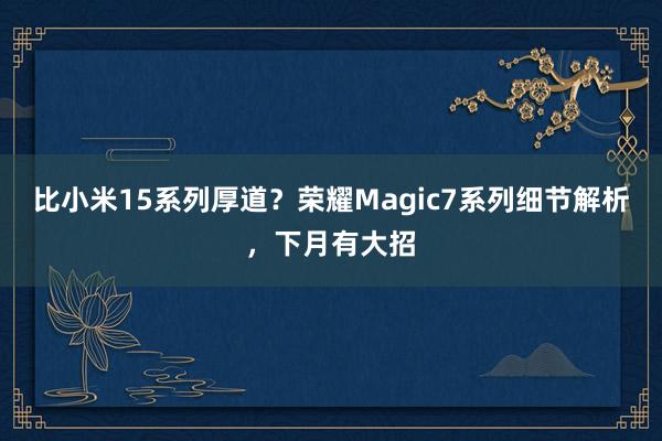 比小米15系列厚道？荣耀Magic7系列细节解析，下月有大招