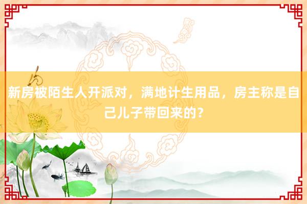 新房被陌生人开派对，满地计生用品，房主称是自己儿子带回来的？