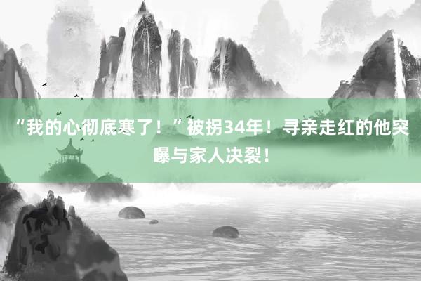 “我的心彻底寒了！”被拐34年！寻亲走红的他突曝与家人决裂！