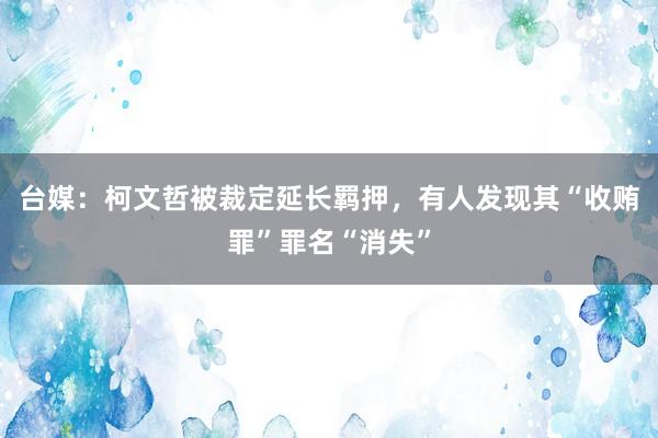 台媒：柯文哲被裁定延长羁押，有人发现其“收贿罪”罪名“消失”