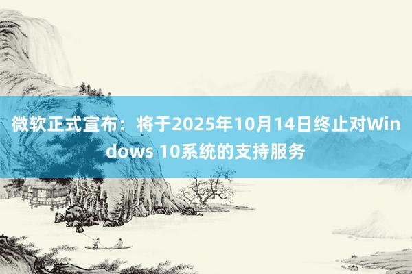 微软正式宣布：将于2025年10月14日终止对Windows 10系统的支持服务