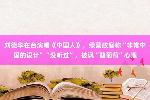 刘德华在台演唱《中国人》，绿营政客称“非常中国的设计”“没听过”，被讽“酸葡萄”心理