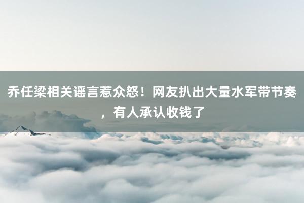 乔任梁相关谣言惹众怒！网友扒出大量水军带节奏，有人承认收钱了