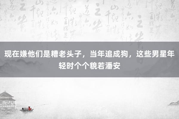 现在嫌他们是糟老头子，当年追成狗，这些男星年轻时个个貌若潘安