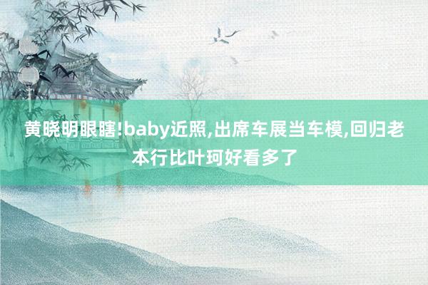 黄晓明眼瞎!baby近照,出席车展当车模,回归老本行比叶珂好看多了